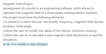 Magnetic Field Project
development of a model in an engineering software, which allows to
represent the magnetic field of a three-phase rotating electric machine.
The project must have the following elements:
1.A scenario in which the user can modify: frequency, magnetic field density
modulus, initial angle.
2.Allow the user to modify the radius of the electric machine's housing.
3.Allow the user to re-simulate a new magnetic field distribution or exit the
simulation.
to do it in matlab or app designer