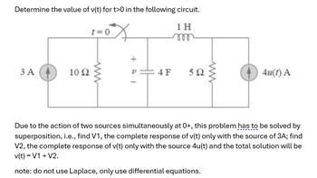 Determine the value of v(t) for t>0 in the following circuit.
1 H
m
3 A
1092
t=0
www
v=4F
592
4u(t) A
Due to the action of two sources simultaneously at 0+, this problem has to be solved by
superposition, i.e., find V1, the complete response of v(t) only with the source of 3A; find
V2, the complete response of v(t) only with the source 4u(t) and the total solution will be
v(t) = V1 + V2.
note: do not use Laplace, only use differential equations.