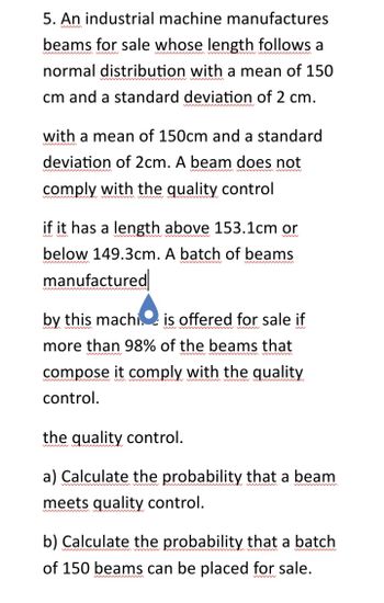 5. An industrial machine manufactures
beams for sale whose length follows a
normal distribution with a mean of 150
cm and a standard deviation of 2 cm.
with a mean of 150cm and a standard
deviation of 2cm. A beam does not
comply with the quality control
if it has a length above 153.1cm or
below 149.3cm. A batch of beams
manufactured
by this machi is offered for sale if
more than 98% of the beams that
compose it comply with the quality
control.
the quality control.
wwwwwww
a) Calculate the probability that a beam
meets quality control.
b) Calculate the probability that a batch
of 150 beams can be placed for sale.