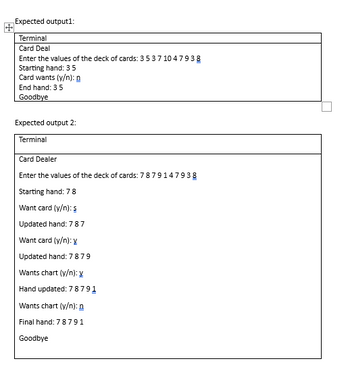 Expected output1:
Terminal
Card Deal
Enter the values of the deck of cards: 35 37 1047938
Starting hand: 35
Card wants (y/n):
End hand: 35
Goodbye
Expected output 2:
Terminal
Card Dealer
Enter the values of the deck of cards: 7879147938
Starting hand: 78
Want card (y/n): s
Updated hand: 78 7
Want card (y/n): y
Updated hand: 78 79
Wants chart (y/n): y
Hand updated: 78791
Wants chart (y/n): n
Final hand: 78791
Goodbye