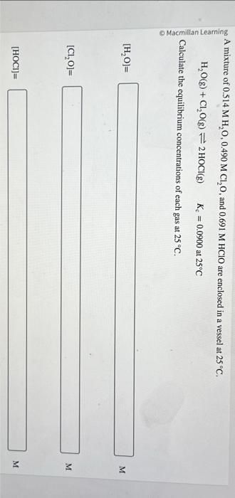 Macmillan Learning
A mixture of 0.514 M H₂O, 0.490 M CLI₂O, and 0.691 M HCIO are enclosed in a vessel at 25 °C.
H₂O(g) + Cl₂O(g) = 2 HOCI(g)
K = 0.0900 at 25°C
Calculate the equilibrium concentrations of each gas at 25 °C.
[H₂O]=
[C1,O]=
[HOCI]=
M
M
M