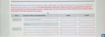 (b) Prepare journal entries required at December 31, 2025, and December 31, 2026, assuming inventory is recorded at LCNRV and a
perpetual system using the loss method. (List all debit entries before credit entries. Credit account titles are automatically Indented when
amount is entered. Do not indent manually. If no entry is required, select "No entry" for the account titles and enter O for the amounts. Record
journal entries in the order presented in the problem.)
Account Titles and Explanation
Date
12/31/25
12/31/26
Cost of Goods Sold to Market
Inventory
Debit
Credit
41