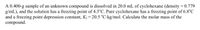 A 0.400-g sample of an unknown compound is dissolved in 20.0 mL of cyclohexane (density = 0.779
g/mL), and the solution has a freezing point of 4.3°C. Pure cyclohexane has a freezing point of 6.8°C
and a freezing point depression constant, Kf = 20.5 °C-kg/mol. Calculate the molar mass of the
compound.
