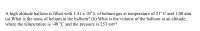 A high altitude balloon is filled with 1.41 x 10* L of helium gas at temperature of 21° C and 1.00 atm.
(a) What is the mass of helium in the balloon? (b) What is the volume of the balloon at an altitude,
where the temperature is -48 °C and the pressure is 253 torr?

