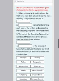 P Flag question
Pick the correct answer from the below-given
choices and drop it in the appropriate boxes
1. When a computer is switched on, the
OS from a hard disk is loaded into the main
memory. This process is known as
2.
refers to identifying
each user of the system and associating
the executing programs with those users.
3. The part of the Operating System that
carries out the selection of the process
from the Ready State is called
4.
is the process of
handshaking between host and low-level
hardware device, it also coordinates with
the controller.
Interrupts
Booting
Polling
Compaction
Segmentation
Scheduler
Paging
Virtual Memory
Scheduling
Fragmentation
Dispatcher
Computer Security
