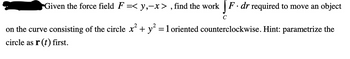 Given the force field \( F = \langle y, -x \rangle \), find the work \( \int_C F \cdot dr \) required to move an object on the curve consisting of the circle \( x^2 + y^2 = 1 \) oriented counterclockwise. Hint: parametrize the circle as \( \mathbf{r}(t) \) first.