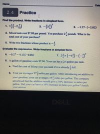 **2.4 Practice**

**Find the product. Write fractions in simplest form.**

1. \(1 \frac{2}{3} \left(-2 \frac{9}{10}\right)\)
2. \(-\left(3 \frac{5}{3}\right)^2\)
3. \(-1.27 \cdot (-2.02)\)

4. Mixed nuts cost $7.80 per pound. You purchase \(2 \frac{1}{4}\) pounds. What is the total cost of your purchase?

5. Write two fractions whose product is \(-\frac{4}{9}\).

**Evaluate the expression. Write fractions in simplest form.**

6. \(-0.2^3 - 4.15(-0.06)\)

7. \(2 \frac{1}{2} \times \left(-4 \frac{5}{7}\right) - \left(-\frac{3}{5}\right)^2\)

8. A gallon of gasoline costs $2.96. Your car has a 25-gallon gas tank.

   a. Find the cost of filling your gas tank if it is already \(\frac{3}{8}\) full.

   b. Your car averages \(17 \frac{3}{5}\) miles per gallon. After introducing an additive to your gasoline, your car averages \(19 \frac{1}{9}\) miles per gallon. The company advertised that the additive would give a 10% increase in miles per gallon. Did your car have a 10% increase in miles per gallon? Justify your answer.