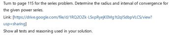 Turn to page 115 for the series problem. Determine the radius and interval of convergence for
the given power series.
Link:
[https://drive.google.com/file/d/1RQ2OZk-LSxpRyejKEMg1t2q15dbpVLCS/view?
usp=sharing]
Show all tests and reasoning used in your solution.