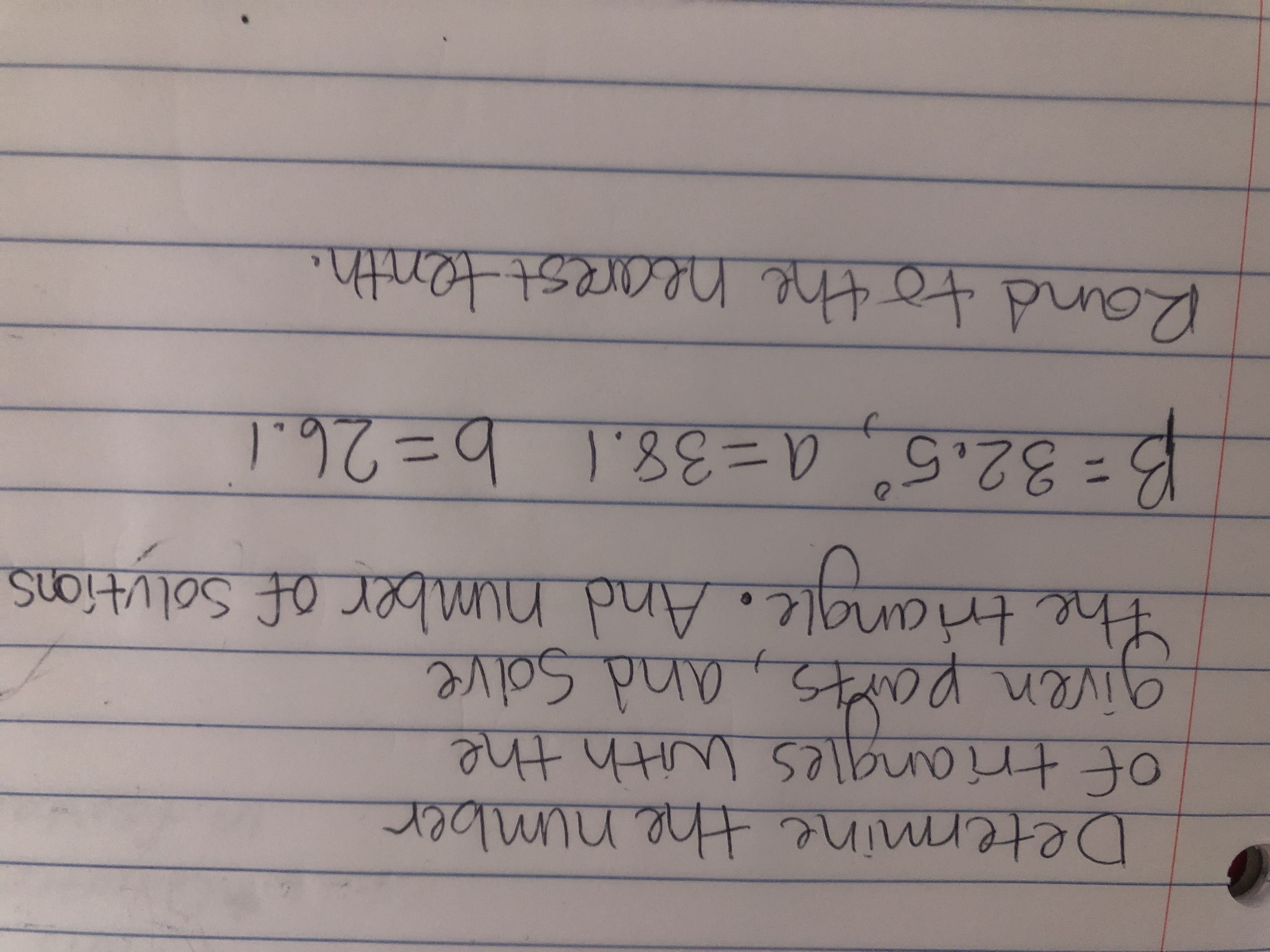 lmmimine
Determine the nimber
ngles with +
given parts, and Solve
the triangle.
tttte salbunot
And number of Solutions
3=32.5°, a=D38.1 b=26.1
Rand to the hearest tenth.
