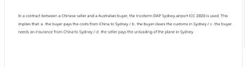 In a contract between a Chinese seller and a Australian buyer, the Incoterm DAP Sydney airport ICC 2020 is used. This
implies that: a. the buyer pays the costs from China to Sydney/b. the buyer clears the customs in Sydney / c. the buyer
needs an insurance from China to Sydney/d. the seller pays the unloading of the plane in Sydney