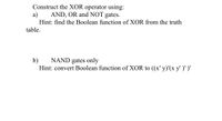 Construct the XOR operator using:
a)
AND, OR and NOT gates.
Hint: find the Boolean function of XOR from the truth
table.
b)
NAND gates only
Hint: convert Boolean function of XOR to ((x' y)'(x y')' )'
