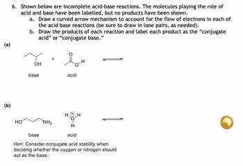 G
(a)
(b)
6. Shown below are incomplete acid-base reactions. The molecules playing the role of
acid and base have been labelled, but no products have been shown.
a. Draw a curved arrow mechanism to account for the flow of electrons in each of
the acid base reactions (be sure to draw in lone pairs, as needed).
b. Draw the products of each reaction and label each product as the "conjugate
acid" or "conjugate base."
HO
OH
base
acid
H
H
NH2
H
acid
base
Hint: Consider conjugate acid stability when
deciding whether the oxygen or nitrogen should
I act as the base.