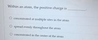 Within an atom, the positive charge is
O concentrated at multiple sites in the atom
O spread evenly throughout the atom
O concentrated in the center of the atom
