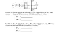 0.7500
t.0008
1.1808
1.1800
Calculate the diameter limits for the shaft, 'ØW', to have a total tolerance of .0014 and a
minimum
clearance, i.e., allowance, of .0006. (Dimensions are in inches.)
ØWmax =
ØWmin =
Calculate the diameter limits for the bushing, 'ØY', to have a total tolerance of .0006 and a
minimum interference of zero (0). (Dimensions are in inches.)
ΟΥmax
ΟΥmin
