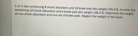 1.11 A box containing 8 shock absorbers and 10 brake pad sets weighs 101.6 lb. Another box
containing 10 shock absorbers and 6 brake pad sets weighs 106.2 lb. Determine the weight
of one shock absorbers and one set of brake pads. Neglect the weight of the boxes.
