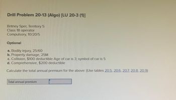 Drill Problem 20-13 (Algo) [LU 20-3 (1)]
Britney Sper, Territory 5
Class 18 operator
Compulsory, 10/20/5
Optional
a. Bodily injury, 25/60
b. Property damage, 25M
c. Collision, $100 deductible Age of car is 3; symbol of car is 5
d. Comprehensive, $200 deductible
Calculate the total annual premium for the above: (Use tables 20.5. 20.6, 207, 20.8.20.9)
Total annual premium