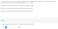 The thermal conductivity of a sheet of rigid, extruded insulation is reported to be k = 0.029 W/m-K. The measured temperature
difference across a 25-mm-thick sheet of the material is T| – T2 = 10°C.
(a) What is the heat flux through a 3 m x 3 m sheet of the insulation, in W/m??
(b) What is the rate of heat transfer through the sheet of insulation, in W?
(c) What is the thermal resistance of the sheet due to conduction, in K/W?
Part A
What is the heat flux through a 3 m x 3 m sheet of the insulation, in W/m2?
i
W/m?
