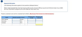 Required information
[The following information applies to the questions displayed below.]
BatCo makes baseball bats. Each bat requires 1.00 pounds of wood at $16 per pound and 0.35 direct labor hour at $20
per hour. Overhead is assigned at the rate of $40 per direct labor hour.
Prepare a standard cost card for a baseball bat for BatCo. (Round your final answers to 2 decimal places.)
Inputs
Direct materials
Direct labor
Overhead
Standard quantity or hours
pounds
DLH
DLH
Standard price
or rate
Standard cost
per unit