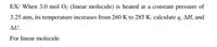 EX/ When 3.0 mol O2 (linear molecule) is heated at a constant pressure of
3.25 atm, its temperature increases from 260 K to 285 K. calculate q, AH, and
AU.
For linear molecule
