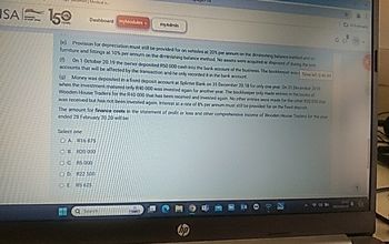 SA 150
Dashboard myModules
my Admin
(e) Provision for depreciation must still be provided for on vehicles at 20% per annum on the diminishing balance method and on
furniture and fittings at 10% per annum on the diminishing balance method. No assets were acquired or disposed of during the year
(0) On 1 October 20.19 the owner deposited R50 000 cash into the bank account of the business. The bookkeeper was Time le 045 44
accounts that will be affected by the transaction and he only recorded it in the bank account.
(a) Money was deposited in a fixed deposit account at Splinter Bank on 31 December 20.18 for only one year. On 31 December 2019
when the investment matured only R40 000 was invested again for another year. The bookkeeper only made entries in the books of
Wooden House Traders for the R40 000 that has been received and invested again. No other entries were made for the other R20 000
was received but has not been invested again Interest at a rate of 8% per annum must still be provided for on the faed deposit
The amount for finance costs in the statement of profit or loss and other comprehensive income of Wooden House Traders for the year
ended 28 February 20.20 will be
Select one
OA R16 875
OB R20 000
OC R5000
OD R22 500
OE RS 625
117
DOR
1312