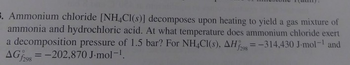 5. Ammonium chloride [NH4Cl(s)] decomposes upon heating to yield a gas mixture of
ammonia and hydrochloric acid. At what temperature does ammonium chloride exert
a decomposition pressure of 1.5 bar? For NH4Cl(s), AH = -314,430 J-mol-¹ and
AGf298
= -202,870 J.mol-¹.