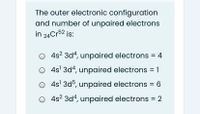 The outer electronic configuration
and number of unpaired electrons
in 24Cr52 is:
4s? 3d4, unpaired electrons = 4
4s' 3d4, unpaired electrons = 1
4s' 3d5, unpaired electrons
4s? 3d4, unpaired electrons = 2
