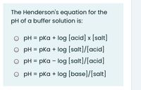 The Henderson's equation for the
pH of a buffer solution is:
O pH = pka + log [acid] x [salt]
O pH = pka + log [salt]/[acid]
%D
O pH = pka - log [salt]/[acid]
O pH = pka + log [base]/[salt]
