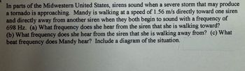 In parts of the Midwestern United States, sirens sound when a severe storm that may produce
a tornado is approaching. Mandy is walking at a speed of 1.56 m/s directly toward one siren
and directly away from another siren when they both begin to sound with a frequency of
698 Hz. (a) What frequency does she hear from the siren that she is walking toward?
(b) What frequency does she hear from the siren that she is walking away from? (c) What
beat frequency does Mandy hear? Include a diagram of the situation.