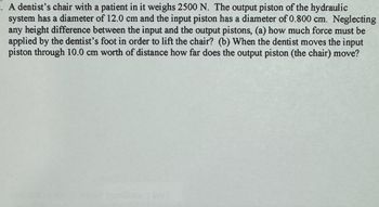 . A dentist's chair with a patient in it weighs 2500 N. The output piston of the hydraulic
system has a diameter of 12.0 cm and the input piston has a diameter of 0.800 cm. Neglecting
any height difference between the input and the output pistons, (a) how much force must be
applied by the dentist's foot in order to lift the chair? (b) When the dentist moves the input
piston through 10.0 cm worth of distance how far does the output piston (the chair) move?