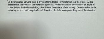 A diver springs upward from a dive platform that is 10.0 meters above the water. At the
instant that she contacts the water her speed is 55.0 km/hr and her body makes an angle of
85.0° below the horizontal (i.e., 85.0° below the surface of the water). Determine her initial
velocity vector, both magnitude and direction. Include a complete diagram of the situation.