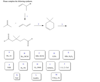 Please complete the following synthesis.
Br
H
A
Br₂, hv
F
NBS
K
heat
B
Br₂, DCM
G
H₂, Pd
H
2
с
HBr, DCM
H
03, DMS
L
Grubb's
D
LDA
I
KMnO4
M
CH₂l₂, Zn
3
E
HBr, H₂O₂
J
1. Li, 2. Cul