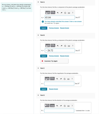 Part A
At an air show, a jet plane has velocity components
v₂ = 725 km/h and v₁ = 455 km/h at time 4.85
s and v = 843 km/h and vy = 385 km/h at time
7.47 s.
For this time interval, find the component of the plane's average acceleration.
ΑΣΦ
ax = 45.04
?
km/h²
You have already submitted this answer. Enter a new answer.
No credit lost. Try again.
Submit
Previous Answers Request Answer
Part B
For this time interval, find the y component of the plane's average acceleration.
ΑΣΦ
ay = -26.72
Submit Previous Answers Request Answer
× Incorrect; Try Again
Part C
?
km/h²
For this time interval, find the magnitude of its average acceleration.
a =
ΑΣΦ
Submit
Request Answer
Part D
?
km/h²
For this time interval, find the direction of its average acceleration.
θα
ΑΣΦ
?
°
clockwise from +x axis