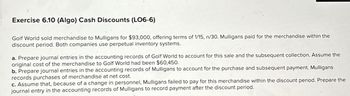 Exercise 6.10 (Algo) Cash Discounts (LO6-6)
Golf World sold merchandise to Mulligans for $93,000, offering terms of 1/15, n/30. Mulligans paid for the merchandise within the
discount period. Both companies use perpetual inventory systems.
a. Prepare journal entries in the accounting records of Golf World to account for this sale and the subsequent collection. Assume the
original cost of the merchandise to Golf World had been $60,450.
b. Prepare journal entries in the accounting records of Mulligans to account for the purchase and subsequent payment. Mulligans
records purchases of merchandise at net cost.
c. Assume that, because of a change in personnel, Mulligans failed to pay for this merchandise within the discount period. Prepare the
journal entry in the accounting records of Mulligans to record payment after the discount period.