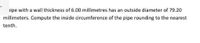 >ipe with a wall thickness of 6.00 millimetres has an outside diameter of 79.20
millimeters. Compute the inside circumference of the pipe rounding to the nearest
tenth.
