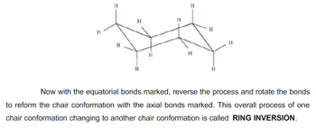 H
H
H
H
H
H
H
H
H
H
H
Now with the equatorial bonds marked, reverse the process and rotate the bonds
to reform the chair conformation with the axial bonds marked. This overall process of one
chair conformation changing to another chair conformation is called RING INVERSION.