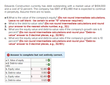 Edwards Construction currently has debt outstanding with a market value of $104,000
and a cost of 12 percent. The company has EBIT of $12,480 that is expected to continue
in perpetuity. Assume there are no taxes.
a-1. What is the value of the company's equity? (Do not round intermediate calculations.
Leave no cell blank - be certain to enter "0" wherever required.)
a- What is the debt-to-value ratio? (Do not round intermediate calculations and round
2. your answer to the nearest whole number, e.g., 32.)
b. What are the equity value and debt-to-value ratio if the company's growth rate is 6
percent? (Do not round intermediate calculations and round your "Debt-to-
value" answer to 3 decimal places, e.g., 32.161.)
c. What are the equity value and debt-to-value ratio if the company's growth rate is 10
percent? (Do not round intermediate calculations and round your "Debt-to-
value" answer to 3 decimal places, e.g., 32.161.)
Answer is complete but not entirely correct.
a-1. Value of equity
a-2. Debt-to-value
ratio
b.Equity value
b. Debt-to-value
c. Equity value
c. Debt-to-value
$
0
1
12,480
0.893
62,400
0.625