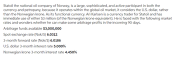 Statoil the national oil company of Norway, is a large, sophisticated, and active participant in both the
currency and petropany, because it operates within the global oil market, it considers the U.S. dollar, rather
than the Norwegian krone. As its functional currency. Ari Karlsen is a currency trader for Statoil and has
immediate use of either $3 million (of the Norwegian krone equivalent). He is faced with the following market
rates and wonders whether he can make some arbitrage profits in the incoming 90 days.
Arbitrage funds available $3,000,000
Spot exchange rate (Nok/S) 6.0312
3-month forward rate (Nok/S) 6.0186
U.S. dollar 3-month interest rate 5.000%
Norwegian krone 3-month interest rate 4.450%