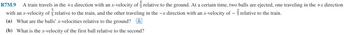 R7M.9 A train travels in the +x direction with an x-velocity of relative to the ground. At a certain time, two balls are ejected, one traveling in the +x direction
with an x-velocity of relative to the train, and the other traveling in the -x direction with an x-velocity of relative to the train.
(a) What are the balls' x-velocities relative to the ground? A:
(b) What is the x-velocity of the first ball relative to the second?