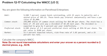 Problem 12-17 Calculating the WACC [LO 3]
You are given the following information on Parrothead Enterprises:
Debt:
Common stock:
Preferred stock:
Market:
9,500 7 percent coupon bonds outstanding, with 25 years to maturity and a
quoted price of 105.25. These bonds pay interest semiannually and have a par
value of $1,000.
WACC
250,000 shares of common stock selling for $65.00 per share. The stock has a
beta of .95 and will pay a dividend of $3.20 next year. The dividend is
expected to grow by 5 percent per year indefinitely.
8,500 shares of 4.5 percent preferred stock selling at $94.50 per share. The
par value is $100 per share.
11.5 percent expected return, risk-free rate of 3.85 percent, and a 25
percent tax rate.
Calculate the company's WACC.
Note: Do not round intermediate calculations and enter your answer as a percent rounded to 2
decimal places, e.g., 32.16.
%