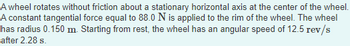 A wheel rotates without friction about a stationary horizontal axis at the center of the wheel.
A constant tangential force equal to 88.0 N is applied to the rim of the wheel. The wheel
has radius 0.150 m. Starting from rest, the wheel has an angular speed of 12.5 rev/s
after 2.28 s.