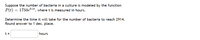 Suppose the number of bacteria in a culture is modeled by the function 

\[ P(t) = 1750e^{0.1t}, \]

where \( t \) is measured in hours.

Determine the time it will take for the number of bacteria to reach 2914. Round the answer to one decimal place.

\[ t = \text{_______} \text{ hours} \]