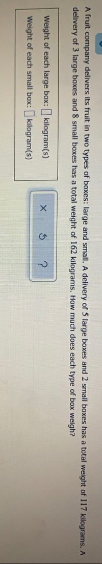 A fruit company delivers its fruit in two types of boxes: large and small. A delivery of 5 large boxes and 2 small boxes has a total weight of 117 kilograms. A
delivery of 3 large boxes and 8 small boxes has a total weight of 162 kilograms. How much does each type of box weigh?
Weight of each large box: kilogram(s)
Weight of each small box: kilogram(s)
