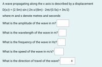 A wave propagating along the x axis is described by a displacement
D(x,t) = (2.5m) sin (-2m x/(8m) - 2rt/(0.5s) + 3T/2)
where m ands denote metres and seconds
What is the amplitude of the wave in m?
What is the wavelength of the wave in m?
What is the frequency of the wave in Hz?
What is the speed of the wave in m/s?
What is the direction of travel of the wave?
