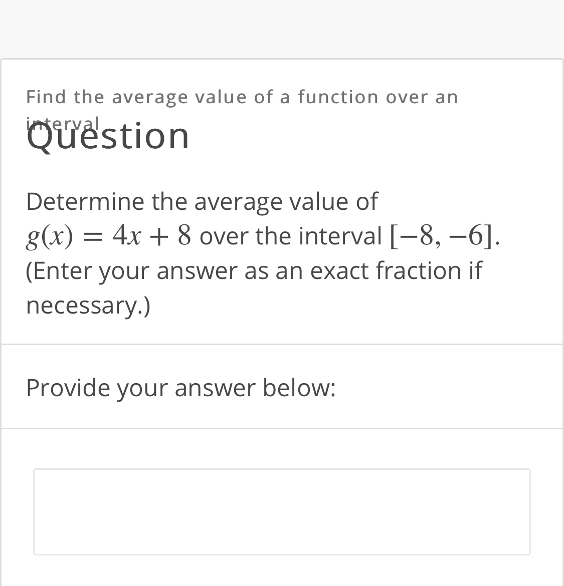 Find the average value of a function over an
interval
Quëstion
Determine the average value of
g(x) = 4x + 8 over the interval [-8, –6].
(Enter your answer as an exact fraction if
necessary.)
Provide your answer below:
