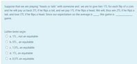 Suppose that we are playing "heads or tails" with someone and we are to give him 1TL for each flip of a coin
and he will pay us back 3TL if he flips a tail, and we pay 1TL if he flips a head. We will, thus win 2TL if he flips a
tail, and lose 2TL if he flips a head. Since our expectation on the average is this game is
game.
Lütfen birini seçin:
O a. 1TL, not an equitable
O b. OTL , an equitable
O c. 1.5TL, an equitable
O d. 1TL, an equitable
O e. 0.5TI, an equitable
