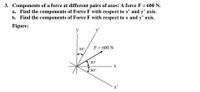 3. Components of a force at different pairs of axes: A force F = 600 N.
a. Find the components of Force F with respect to x' and y’ axis.
b. Find the components of Force F with respect to x and y' axis.
Figure:
y
y'
F= 600 N
|30°
30°
X
30°
x'
