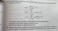 3.6. Consider three continuous-time periodic signals whose Fourier series representa-
pro-
tions are as follows:
representa-
ging
100
x1(t) = >
eik.
30
2T
k 0
100
2T
riod
x2(t) = >, cos(kT)ejk',
M borne
k= -100
%3D
boniao
aitsi100
kT
x3(1) = E jsin lelk
50
2
k=-100
Use Fourier series properties to help answer the following questions:
(a) Which of the three signals is/are real valued?
(b) Which of the three signals is/are even?
od
3.7. Suppose the periodic signal x(t) has fundamental period T and Fourier coefficients
ak. In a variety of situations, it is easier to calculate the Fourier series coefficients
