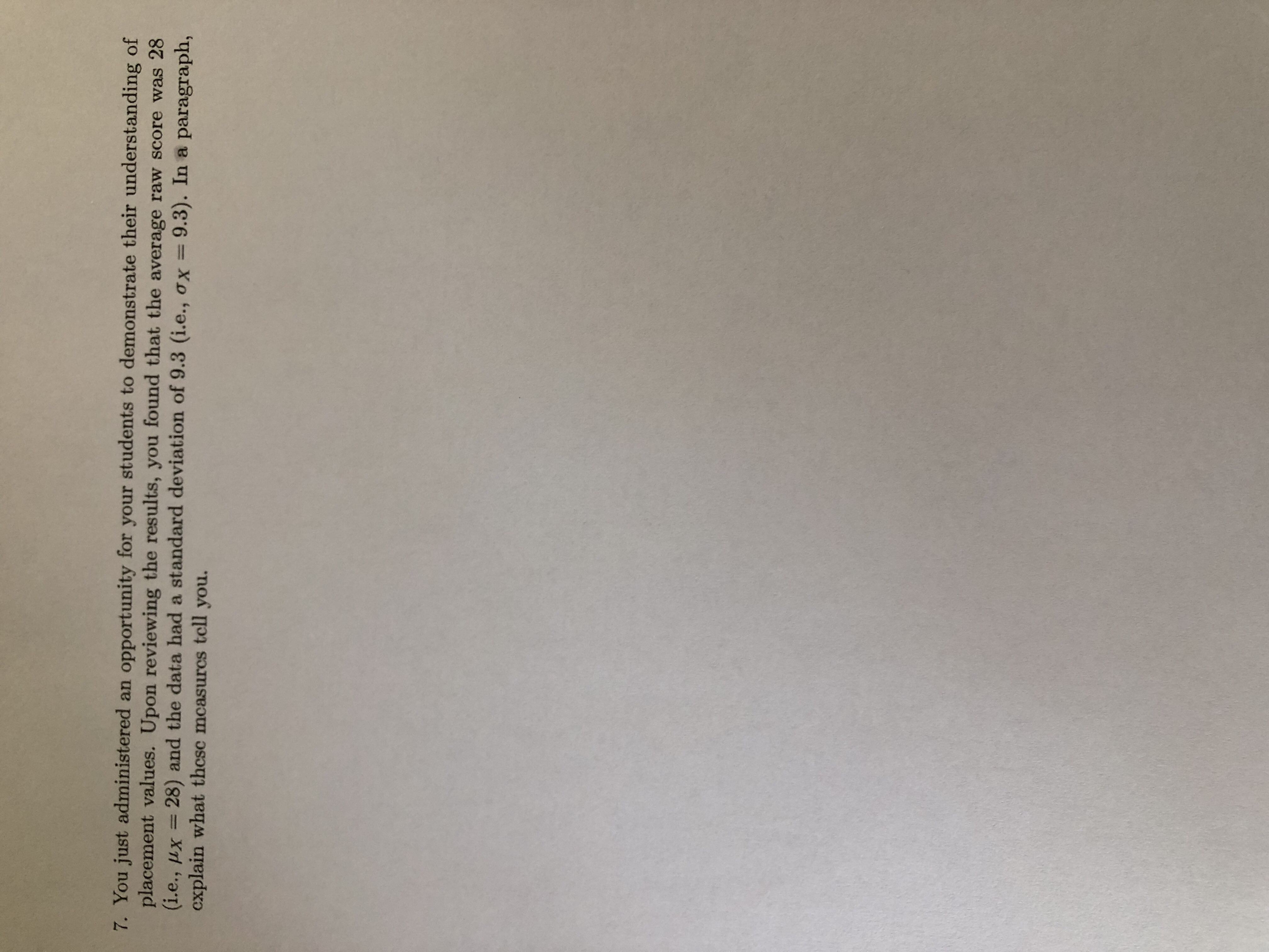 You just administered an opportunity for your students to demonstrate their understanding of
placement values. Upon reviewing the results, you found that the average raw score was 28
(i.e., µx =
cxplain what thcsc mcasurcs tcll you.
28) and the data had a standard deviation of 9.3 (i.e., ox=9.3). In a paragraph,
%3D
