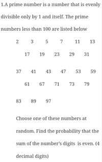 1.A prime number is a number that is evenly
divisible only by 1 and itself. The prime
numbers less than 100 are listed below
2
3
7
11
13
17
19
23
29
31
37
41
43
47
53
59
61
67
71
73
79
83
89
97
Choose one of these numbers at
random. Find the probability that the
sum of the number's digits is even. (4
decimal digits)
