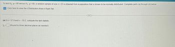 To test Ho μ = 60 versus H₁ μ<60, a random sample of size n = 23 is obtained from a population that is known to be normally distributed. Complete parts (a) through (d) below.
Click here to view the t-Distribution Area in Right Tail.
(a) If x= 57.9 and s= 10.2, compute the test statistic.
to = (Round to three decimal places as needed.)